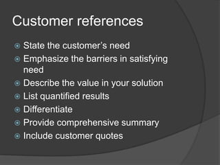 Customer referencesState the customer’s needEmphasize the barriers in satisfying needDescribe the value in your solutionList quantified resultsDifferentiateProvide comprehensive summaryInclude customer quotes