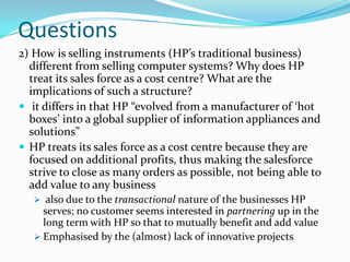 Questions
2) How is selling instruments (HP’s traditional business)
  different from selling computer systems? Why does HP
  treat its sales force as a cost centre? What are the
  implications of such a structure?
 it differs in that HP “evolved from a manufacturer of ‘hot
  boxes’ into a global supplier of information appliances and
  solutions”
 HP treats its sales force as a cost centre because they are
  focused on additional profits, thus making the salesforce
  strive to close as many orders as possible, not being able to
  add value to any business
    also due to the transactional nature of the businesses HP
     serves; no customer seems interested in partnering up in the
     long term with HP so that to mutually benefit and add value
    Emphasised by the (almost) lack of innovative projects
 