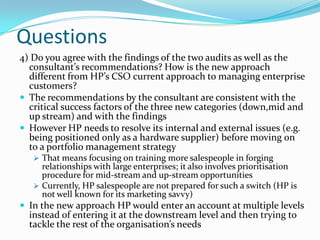 Questions
4) Do you agree with the findings of the two audits as well as the
  consultant’s recommendations? How is the new approach
  different from HP’s CSO current approach to managing enterprise
  customers?
 The recommendations by the consultant are consistent with the
  critical success factors of the three new categories (down,mid and
  up stream) and with the findings
 However HP needs to resolve its internal and external issues (e.g.
  being positioned only as a hardware supplier) before moving on
  to a portfolio management strategy
    That means focusing on training more salespeople in forging
     relationships with large enterprises; it also involves prioritisation
     procedure for mid-stream and up-stream opportunities
    Currently, HP salespeople are not prepared for such a switch (HP is
     not well known for its marketing savvy)
 In the new approach HP would enter an account at multiple levels
  instead of entering it at the downstream level and then trying to
  tackle the rest of the organisation’s needs
 