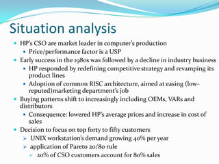 Situation analysis
 HP’s CSO are market leader in computer’s production
    Price/performance factor is a USP
 Early success in the 1980s was followed by a decline in industry business
    HP responded by redefining competitive strategy and revamping its
     product lines
    Adoption of common RISC architecture, aimed at easing (low-
     reputed)marketing department’s job
 Buying patterns shift to increasingly including OEMs, VARs and
  distributors
    Consequence: lowered HP’s average prices and increase in cost of
     sales
 Decision to focus on top forty to fifty customers
    UNIX workstation’s demand growing 40% per year
    application of Pareto 20/80 rule
       20% of CSO customers account for 80% sales
 