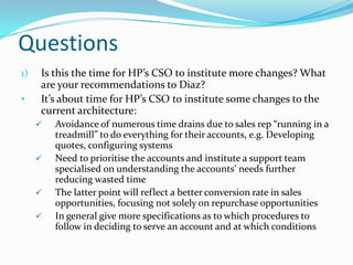 Questions
1)   Is this the time for HP’s CSO to institute more changes? What
     are your recommendations to Diaz?
•    It’s about time for HP’s CSO to institute some changes to the
     current architecture:
        Avoidance of numerous time drains due to sales rep “running in a
         treadmill” to do everything for their accounts, e.g. Developing
         quotes, configuring systems
        Need to prioritise the accounts and institute a support team
         specialised on understanding the accounts’ needs further
         reducing wasted time
        The latter point will reflect a better conversion rate in sales
         opportunities, focusing not solely on repurchase opportunities
        In general give more specifications as to which procedures to
         follow in deciding to serve an account and at which conditions
 