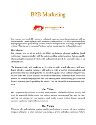 B2B Marketing
Our company was founded by a team of enthusiastic sales and marketing professionals, with an
innate talent for connecting buyers with innovative products and services. We’re passionate about
helping organizations grow through creative business strategies of our own design, in alignment
with our “think big and never say quit” attitude, and our massive appetite for fun and adventure.
Our Mission:
Our company was born from a desire to fill the gap between sales and marketing found
within many businesses today, with the goal of providing unified solutions that are capable
of producing the maximum level of profit and sustained growth for your enterprise, at an
affordable cost.
The integrated sales and marketing services that we offer seamlessly merge with your
brand identity, engaging customers old and new, with a level of professionalism and
performance that essentially puts the old model of separate sales and marketing services
six feet under. Our expert team also has the leadership ability and talent that’s required to
resolve the most challenging issues with your existing sales and marketing processes that
hamper business growth, providing the answers that are often difficult to uncover on your
own.
Our Vision
Our company is also dedicated to creating strong customer relationships built on integrity and
trust. We accomplish this by treating your business and your customers as if they were our own,
applying best practices for your industry, which results in more resilient brands, increased
customer loyalty and long term business success.
Our Values
Using our sales and marketing services benefits your business in a variety of ways, including
increased efficiency, a larger customer base, increased profits and reduced expenses. What’s
 