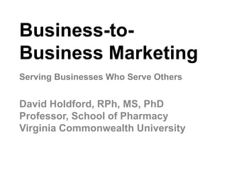 Business-to-
Business Marketing
David Holdford, RPh, MS, PhD
Professor, School of Pharmacy
Virginia Commonwealth University
Serving Businesses Who Serve Others
 
