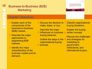 Chapter Objectives
Business-to-Business (B2B)
Marketing
CHAPTER6
1
2
4 7
8
Explain each of the
components of the
business-to-business
(B2B) market.
Describe the major
approaches to
segmenting B2B
markets.
Identify the major
characteristics of the
business market and its
demand.
Discuss the decision to
make, lease, or buy.
Describe the major
influences on business
buying behavior.
Outline the steps in the
organizational buying
process.
Classify organizational
buying situations.
Explain the buying
center concept.
Discuss the challenges
and strategies for
marketing to
government,
institutional, and
international buyers.
5
3
6
9
 