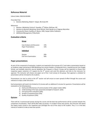 Reference Material 
 
Library Codes: 658.8 & 658.804 
 
Prescribed Text 
     1. Business Marketing, Robert F. Dwyer, Mc‐Graw Hill 
          
References 
     1. Business  Marketing, Krishna K. Havaldar, 3rd Edition, McGraw‐ Hill 
     2. Business‐to‐Business Marketing, Daniel Michel, Peter Naude et al, Palgrave Macmillan 
     3. Crossing the Chasm, Geoffery A. Moore, 1995, Harper Collins Publishers 
     4. B2B Brand Management, Philip Kotler 
 
Evaluation criteria 
 
                    Group 
                     
                    Case Analysis and discussion             15% 
                    Paper Presentations                      15% 
                     
                    Individual 
                     
                    Quizzes                                  20% 
                    End Term Examination                     50% 
 
Paper presentations 
 
As part of this component of evaluation, students are expected to form groups of 6‐7 and make a presentation based on 
an academic paper pertaining to B2B Marketing (use session headers as keywords) from a reputed journal (Use Google 
Scholar  and  available  electronic  journal  databases  like  Proquest  or  Ebsco).  Groups  will  be  expected  to  choose  their 
respective  papers  (selection  of  3  papers)  by  the  3rd  session  and  send  the  abstracts  and  links  to  the  instructor  for 
approval.  The  instructor  will  choose  one  paper  out  of  the  3  and  convey  to  the  group.  Post  approval  a  schedule  for 
presentation will be intimated to the students.  
 
Presentations  can  start  as  early  as  the  10th  session  and  will  ensure  an  even  spread  of  effort  through  the  course  and 
relevance to topics under discussion.  
 
Each presentation will need to be limited to 15 minutes with an additional 5 minutes for questions. Presentations will be 
evaluated on the following basis: 
              a) Clarity and effectiveness of communication of the subject matter (30%) 
              b) Understanding of the topic presented and depth of research. (25%) 
              c) Intra‐group Peer evaluation (20%) 
              d) Answers to questions/viva (15%) 
              e) Quality of questions (10%) 
Quizzes 
 
There will be 3 unannounced quizzes during this course and the best two performances will be counted towards this 
component of evaluation. There will be NO make up quizzes. If a student misses two quizzes, the instructor will award 
the  lowest  marks  scored  in  the  respective  quiz  (amongst  the  rest  of  the  class)  to  the  student.  Thus,  it  is  in  the  best 
interest of students to take at least two quizzes. 
 