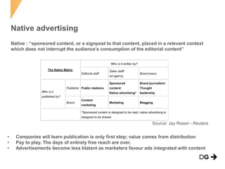 Native advertising
• Companies will learn publication is only first step; value comes from distribution
• Pay to play. The days of entirely free reach are over.
• Advertisements become less blatant as marketers favour ads integrated with content
The Native Matrix
Who is it written by?
Editorial staff
Sales staff/
ad agency
Brand execs
Who is it
published by?
Publisher Public relations
Sponsored
content/
Native advertising*
Brand journalism/
Thought
leadership
Brand
Content
marketing
Marketing Blogging
*Sponsored content is designed to be read; native advertising is
designed to be shared.
Source: Jay Rosen - Reuters
Native : “sponsored content, or a signpost to that content, placed in a relevant context
which does not interrupt the audience’s consumption of the editorial content”
 