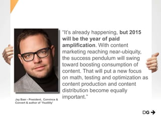 “It’s already happening, but 2015
will be the year of paid
amplification. With content
marketing reaching near-ubiquity,
the success pendulum will swing
toward boosting consumption of
content. That will put a new focus
on math, testing and optimization as
content production and content
distribution become equally
important.”Jay Baer - President, Convince &
Convert & author of ‘Youtility’
 