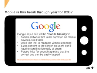 Mobile is this break through year for B2B?
Google say a site will be ‘mobile friendly’ if:
• Avoids software that is not common on mobile
devices, like Flash
• Uses text that is readable without zooming
• Sizes content to the screen so users don't
have to scroll horizontally or zoom
• Places links far enough apart so that the
correct one can be easily tapped
http://googlewebmastercentral.blogspot.co.uk/2014/11/helping-users-find-mobile-friendly-pages.html
 