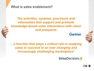 What is sales enablement?
The activities, systems, processes and
information that support and promote
knowledge-based sales interactions with client
and prospects
…a function that plays a critical role in readying
sales to succeed in an ever changing and
increasingly challenging marketplace’
 