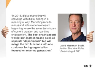 “In 2015, digital marketing will
converge with digital selling in a
meaningful way. Marketing (one to
many) and sales (one to one) are
beginning to use the same techniques
of content creation and real-time
engagement. The best organizations
will not run marketing and sales as
separate “departments” but will
merge the two functions into one
customer facing organization
focused on revenue generation.”
David Meerman Scott,
Author ‘The New Rules
of Marketing & PR’
 