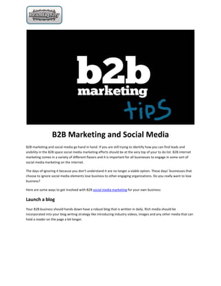 B2B Marketing and Social Media
B2B marketing and social media go hand in hand. If you are still trying to identify how you can find leads and
visibility in the B2B space social media marketing efforts should be at the very top of your to do list. B2B internet
marketing comes in a variety of different flavors and it is important for all businesses to engage in some sort of
social media marketing on the internet.

The days of ignoring it because you don’t understand it are no longer a viable option. These days’ businesses that
choose to ignore social media elements lose business to other engaging organizations. Do you really want to lose
business?

Here are some ways to get involved with B2B social media marketing for your own business:

Launch a blog
Your B2B business should hands down have a robust blog that is written in daily. Rich media should be
incorporated into your blog writing strategy like introducing industry videos, images and any other media that can
hold a reader on the page a bit longer.
 