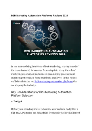 B2B Marketing Automation Platforms Reviews 2024
In the ever-evolving landscape of B2B marketing, staying ahead of
the curve is crucial for success. As we step into 2024, the role of
marketing automation platforms in streamlining processes and
enhancing efficiency is more prominent than ever. In this review,
we’ll delve into the top B2B marketing automation platforms that
are shaping the industry.
Key Considerations for B2B Marketing Automation
Platform Selection
1. Budget
Define your spending limits: Determine your realistic budget for a
B2B MAP. Platforms can range from freemium options with limited
 
