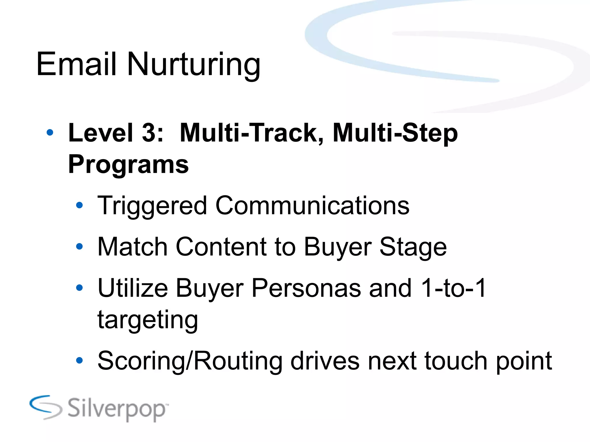 Email Nurturing
• Level 3: Multi-Track, Multi-Step
Programs
• Triggered Communications
• Match Content to Buyer Stage
• Utilize Buyer Personas and 1-to-1
targeting
• Scoring/Routing drives next touch point