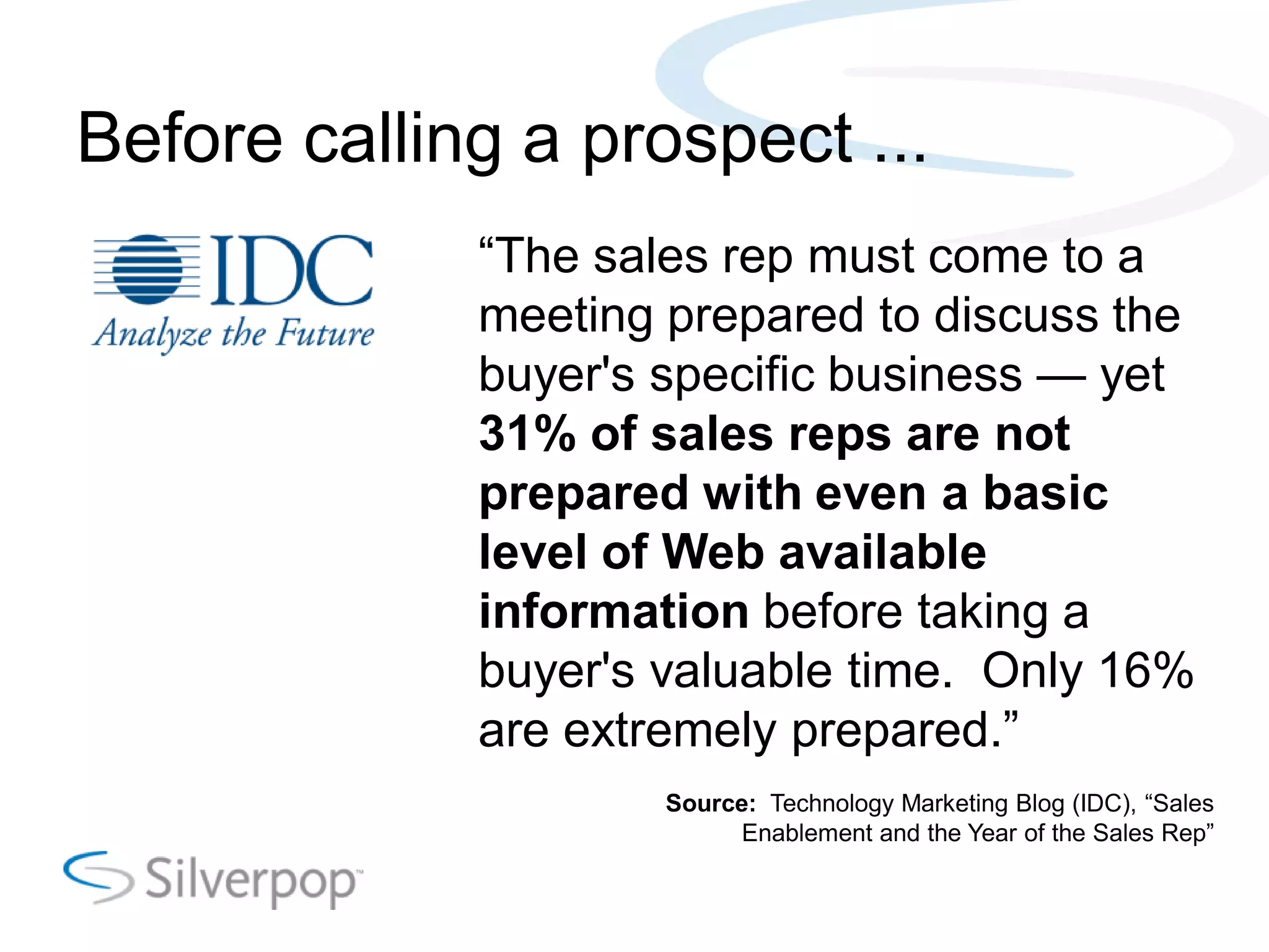 Before calling a prospect ...
―The sales rep must come to a
meeting prepared to discuss the
buyer's specific business — yet
31% of sales reps are not
prepared with even a basic
level of Web available
information before taking a
buyer's valuable time. Only 16%
are extremely prepared.‖
Source: Technology Marketing Blog (IDC), ―Sales
Enablement and the Year of the Sales Rep‖