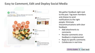We gather feedback right next
to the post. Tag team members
and choose to send
notifications to the right
people. Eliminate
miscommunications with clear
feedback:
• Add attachments to
comments
• Resolve comments once
feedback is implemented
• Reply to specific comments
• Collaborate in real time
Easy to Comment, Edit and Deploy Social Media
 