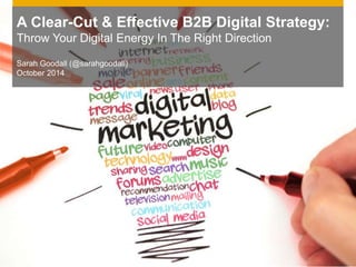 A Clear-Cut & Effective B2B Digital Strategy: 
Throw Your Digital Energy In The Right Direction 
Sarah Goodall (@sarahgoodall) 
October 2014 
 