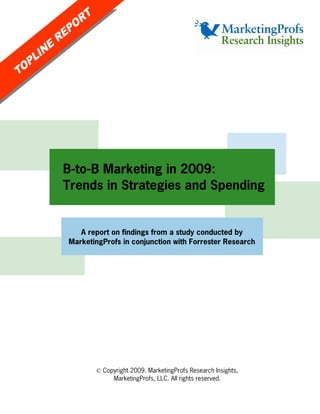 B-to-B Marketing in 2009:
Trends in Strategies and Spending


   A report on findings from a study conducted by
MarketingProfs in conjunction with Forrester Research




       © Copyright 2009. MarketingProfs Research Insights,
            MarketingProfs, LLC. All rights reserved.
 