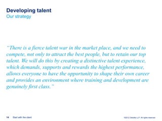 Developing talent
Our strategy




“There is a fierce talent war in the market place, and we need to
compete, not only to attract the best people, but to retain our top
talent. We will do this by creating a distinctive talent experience,
which demands, supports and rewards the highest performance,
allows everyone to have the opportunity to shape their own career
and provides an environment where training and development are
genuinely first class.”




14   Start with the client                             ©2012 Deloitte LLP. All rights reserved.
 