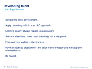 Developing talent
Learnings from us



• Structure to allow development.

• Apply marketing skills to your L&D approach.

• Learning doesn‟t always happen in a classroom.

• Set clear objectives. Make them stretching, not a role profile.

• Focus on your leaders – at every level.

• Have a sustained programme – but tailor to your strategy and market place
  where relevant.

• Be honest.



17   Start with the client                                          ©2012 Deloitte LLP. All rights reserved.
 