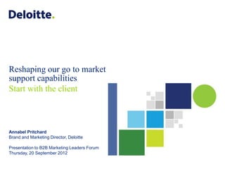 Reshaping our go to market
support capabilities
Start with the client



Annabel Pritchard
Brand and Marketing Director, Deloitte

Presentation to B2B Marketing Leaders Forum
Thursday, 20 September 2012

                                              ©2012 Deloitte LLP. All rights reserved.
 