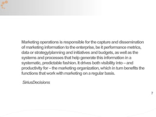 7
Marketingoperationsisresponsibleforthecaptureanddissemination
ofmarketinginformationtotheenterprise,beitperformancemetrics,
dataorstrategy/planningandinitiatives andbudgets,aswellasthe
systemsandprocessesthathelpgeneratethisinformationina
systematic,predictablefashion.Itdrivesbothvisibilityinto–and
productivityfor–themarketingorganization,whichinturnbenefitsthe
functionsthatworkwithmarketingonaregularbasis.
SiriusDecisions
 