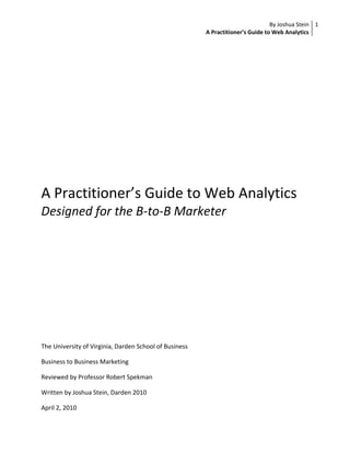 A Practitioner’s Guide to Web Analytics<br />Designed for the B-to-B Marketer<br />The University of Virginia, Darden School of Business<br />Business to Business Marketing<br />Reviewed by Professor Robert Spekman<br />Written by Joshua Stein, Darden 2010<br />April 2, 2010<br />Research Summary<br />Web Analytics has been gaining in popularity for years because it is a great source for B-to-B marketers to understand what customers are doing on their website and across the digital landscape.  The complexity of Web 2.0 technologies combined with the sophistication of analytics vendors means that web analytics is more powerful than ever before, capable of unlocking great insights.  This research paper is an overview of the most important aspects for a B-to-B marketer to know about web analytics.  This research broadly covers the following topics; overview of web analytics, common marketing uses for web analytics, primer on the industry, progression of web analytics capabilities, key marketing decisions including selecting a vendor and an overview of the vendor landscape, budgeting for web analytics, and the common problems with and potential solutions for a B-to-B marketing looking to leverage the power of web analytics.  For marketers planning to implement an analytics solution, they should read Avinash Kaushik’s book titled “Web Analytics 2.0.”<br />Occasion for the Research<br />Customers are spending more time on-line than ever before.  While the vast amount of information on the web can often be overwhelming, finding the right information is incredibly useful.  From a user perspective, it is critical to find what one needs as efficiently as possible.  Therein lies the challenge for every website; customers are spending time on websites, but companies may not know how that is impacting their bottom line.  Furthermore, more customers are using the web channel as a source of information.  While sales channels may be different in a B-to-C context, buyers carry an expectation of a quality web experience from the personal lives (Webber, The New Competitive Priorities for B2B Web Sites, 2009).  Most companies are currently spending lots of money on traditional forms of customer research and have likely already made large IT investments in their own website.  Still, there remains a large opportunity to improve the customer experience on-line.  In the B-to-B space, customers are spending lots of their time searching, consuming, and providing all sorts of information that can help companies gain insight into their behaviors and web usage patterns.  It is no longer sufficient for IT professionals to make decisions that ultimately have a large impact on the customer experience; that responsibility now lies in hands of Marketing.  Yet the question still remains: are companies using this information to drive towards their ultimate goal of increased sales through the web?<br />Brief Description of the Terrain and Scope of the Research<br />Web analytics has been growing in importance for years, largely driven by the “need to improve website usability and measure online marketing” CITATION Bri08  1033  (Walker, 2008).  The significance of the web to B-to-B Marketers is two-fold; it is one of many channels through which to market to customers and it is a part of the sales funnel (i.e. customers can learn about, engage with, and buy products and services from a company’s website).  This paper will address the latter by examining how web analytics is an important tool to use to improve a company’s website, which is an important sales channel and overall piece of the B-to-B marketing terrain.  Web analytics is a way to monitor what customers are doing on-line in order to understand the decisions they are making so that the company can gain insight into why such decisions are being made.  For example, web analytics can help gauge whether an updated product specifications guide is being reviewed and used by key end users.  It can also help to gain insights into customer receptivity to different elements of a company’s webpage.  Most importantly, web analytics can help companies understand how to better convert site visitors into sales.  Now more than ever before, marketers can interact real-time with the customer and gain valuable information which provides a more complete and actionable picture of customer behavior, instead of waiting to gather this information from the sales force.<br />“All of our marketing activity is structured to…drive prospects to our website.  Web analytics helps us understand how to engage and re-engage the customer.  We bring them into the website and start to build knowledge and nurture relationships.  Companies need more efficient ways these days to accomplish their business objectives.  The web is a very cost-effective way to do that, and analytics plays an important role in how well you can measure what it is you are doing” said Chris Ljungdahl, director of web and direct marketing at National Instruments (No Author, 2009).<br />What is web analytics?<br />Web analytics is simply an analytical tool to understand where customers come from on the web, what they are doing on a website, and where they go on the web when they leave.  “From the first impression consumed on MSN.com, to the long and short tail search terms used in Google to research the proposition, all the way through to viewing the ‘thank you’ page at the end of a successful checkout process” (Wind-Mozley, 2008).  “As a website develops it is vital to start using analytics, customer feedback and usability testing to fine-tune the site and ensure continual improvements are made,” said Harry Speller, web analytics manager at tourism body VisitBritain (Thomas, 2008).  Perhaps the most valuable piece of analytics is to improve the operational efficiency of the site, moving potential customers as efficiently and effectively through the pipeline in order to increase desirable behaviors.  <br />Behind the scenes, through the use of cookies (privacy laws protect individual information), IP address identification, placing page tags onto each page on a website, login information into website customer profiles, and/or web server file logging, there is technology capable of tracking user web behavior at a general level or at a customer specific level.  For example, it is possible to have the simplest form of aggregate data in order to make statements such as ‘The average customer spends 5.5 minutes on our website’ to more granular statements such as ‘segment X stops watching our online video, which explains how product Y works, half-way through.’<br />“We see an increased desire to analyze unique customer segments, not just broad segments but thin ones as well.  People want analytics that allow them to easily define, isolate, and understand segment behaviors, and adjust site content and landing pages as appropriate” said De Young, Managing Director at a B-to-B SEO consulting company (Karpinski, 2009).  The web channel is increasingly becoming more personalized, and as such web analytics plays an ever important role in allowing for micro sites, algorithm-based recommendations, and website customization (Walters, 2008).<br />Common Marketing Uses for Web Analytics<br />A/B and Multivariate Testing:  This allows marketers to test multiple versions of a page to different users in order to find the optimal set-up.  For example, one can test the format of the landing page with different versions, and through analytics decide on the optimal landing page which minimizes bounce rate and maximizes conversion.  In fact, some vendors, such as Google’s product Website Optimizer, allow for many different combinations to be tested at once and will display the best combination of the various attributes tested.  This is also helpful for merchandising in the cases where products or services are sold on-line.<br />Pathway Analysis and Optimization:  This displays the common navigational patterns trough a website, such that greater insight can be gleaned about how various user segments navigate a website’s content and where in the process users may get caught up.  For example, given that customers can begin using a website by entering from various paths, such as a search engine, that they can spend their time navigating the website in different ways and consuming different information, and ultimately that they can leave the website having done a wide variety of activities, it is important to understand some of the common ways that customers navigate the website and consume its content in order to better optimize the site to fit customer needs.  <br />Lead Generation Identification: With various entry points to a website (going to the site directly, using a search engine, or clicking on an ad or reference from another website) it is important for the digital marketing strategy to use web analytics to optimize lead generation strategies based on how customers begin their on-line experience.  <br />Digital Marketing ROI / Campaign Tracking: This type of analysis helps determine the effectiveness of digital ad campaigns and marketing communications, with the ability to adjust such campaigns based on actual user behavior.  <br />Customer Segmentation:  By identifying common patterns in web usage, combined with known attributes about the user from offline data, a more complete customer picture can be created.<br />Campaign Message / Product Placement Optimization:  With web analytics, the messages that worked and product placement criteria that led to sales are known.  By trying different combinations of content and messages throughout various parts of the sales funnel, it allows web analytics to find the optimal messaging and product placement.<br />Test Environment for Other Channels:  With the ability to understand effective messaging and different A/B test combinations, after determining successful strategies on-line through web analytics this can feed other channels, such as direct mail and email.  <br />The Web Analytics Industry<br />Forrester Research claims that by 2014 US businesses will spend $953M on web analytics software, which represents a 17.2% CAGR.  However, this is lower than the 27% growth in overall digital marketing spending.  Of all businesses, only 27% are not using web analytics in some capacity.  The industry averages spend per business on web analytics at only about $15,000 (Lovett, US Web Analytics Forecast, 2008 to 2014, 2009).  Within the industry, it is dominated primarily by Google, with 38% market share (Hossack, 2008).  There are a bunch of other players who focus on fee based analytics services, such as Omniture and Coremetrics.  Most of the consultants in the space provide services such as analysis, needs assessment, measurement, and reporting, while fewer offer platform based services (Burns, 2007).    <br />Web 1.0 to Web 2.0 and Beyond<br />“Today, it’s ‘what does user behavior look like on my website?’  Tomorrow, it will be about matching behavioral data of on-line customers with off-line phone, call center, and mobile phone interactions,” said Jim Sterne, founding president of the Web Analytics Association (Karpinski, 2008).<br />With Web 1.0 technologies and the first forms of web analytics, companies focused mostly on simple count metrics, such as visits and click through.  For example, “…[previously] analytics tells you that the average person is spending three minutes on your site,” said Gary Lee, client services director with analytics company Red-eye (Hudson, 2008).  However, the industry has progressed and companies began to ask for more from their analytics.  “If you know that 20 percent of your audience is leaving in less than 30 seconds, then you can see you have a problem that needs to be solved.”  Marketers began to ask harder questions that the early versions of web analytics were not capable of answering.  “Web 1.0 typically measured an entrance to and exit from a web page.  Web 2.0 analytics focus on user interaction – where do users click, hover, look, or interact?” (Karpinski, 2008)  This is not only because web technology has changed, but also because users interact with a company across the digital landscape, and integrating this information has become more complex.<br />The web is now moving from “world of Lego blocks-a page view approach-to a world of Play-Doh when you can mix applications like colors on a single page” (Bannan, 2008).  The current world of web analytics is a lot more robust, and able to deliver real value to the marketing organization.  For example, as Web 2.0 technologies such as video, social media, and flash have become mainstream across the web, web analytics has kept pace by being able to provide support for these new technologies.  Marketers have also become much more sophisticated in their use of analytics, as simple counts no longer suffice.  A common metric now is customer engagement .  Forrester Research defines engagement as “the level of involvement, interaction, intimacy, and influence an individual has with a brand or company on-line over time” (Webber, How to Take B2B Relationships From Indifferent to Engaged, 2009).  Another similar metric is stickiness, which measures how effective a website keeps visitors on-line (Sen, 2006).  “People know not just that someone came to the page but how long they looked at something, when a new pop-up is chosen [and] in what sequence choices are selected,” said Eric Hansen, president of Website optimization provider SiteSpect (Bannan, 2008).<br />While the metrics and technology have developed, so too have the capabilities of web analytics vendors.  For example, some are now capable of providing services for automatic site optimization, customer segment profiles, and marketing campaign ROI.  In a world moving towards more personalization of the web channel to different customer segments, each user could be bucketed into a few different segments, which web analytics vendors can help with.  For example, there are those visiting a website before a sale to be informed, those visiting a website to be converted to a sale, and those visiting a website for post-sales support (Webber, The New Competitive Priorities for B2B Web Sites, 2009).  Each of these segments has different needs, thus leveraging web analytics to identify and pinpoint specific users into specific segments helps to measure and improve the experience for each segment independently.  While this hits on a broader point of improving the overall web experience, web analytics helps by being able to get more specific information the Marketer, which helps to properly bucket the end user into segments.<br />Analytics is not too far away from being able to automatically, not manually, customize landing pages based on specific customer segments and preferences.  This will allow for a very personalized and unique web experience.  Another capability which has already started to develop is linking web usage behavior into CRM systems, bringing together both on- and offline customer data to provide a full picture of customer behavior.  In the B-to-B setting, this provides valuable information to sales reps about how customers interact with the web channel.  Given that a B-to-B customer may have interactions with multiple channels, it is important to have a holistic picture of customer interactions with a company in order to serve their needs better.  For example, if a sales person already knows what information a particular customer has downloaded from the website, then they are better prepared to have a much more specific conversation with that customer. <br />Key Marketing Decisions Areas<br />Marketers have three major decisions they can make with regard to web analytics. <br />,[object Object]