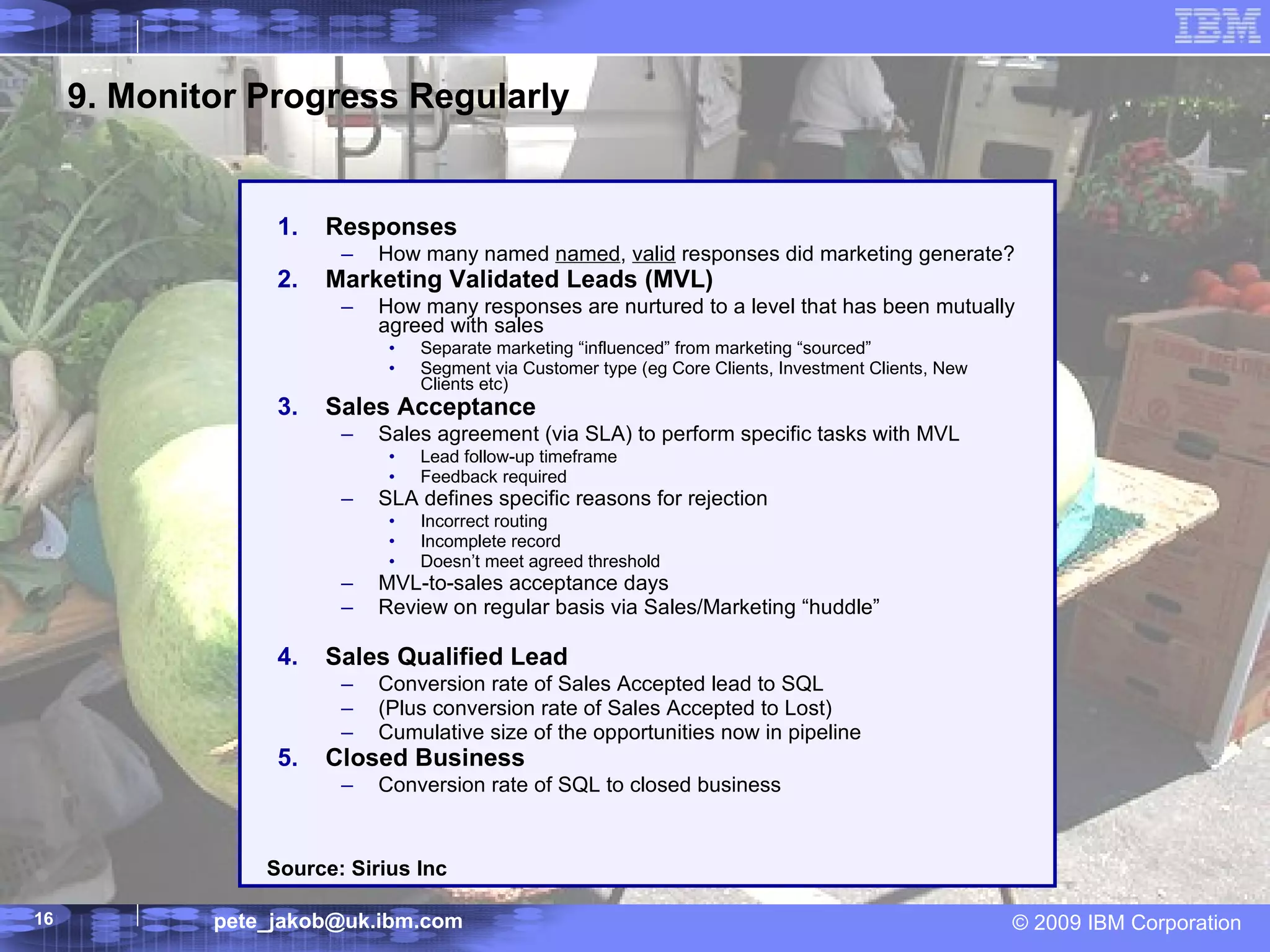 9. Monitor Progress Regularly Responses How many named  named ,  valid  responses did marketing generate? Marketing Validated Leads (MVL) How many responses are nurtured to a level that has been mutually agreed with sales  Separate marketing “influenced” from marketing “sourced” Segment via Customer type (eg Core Clients, Investment Clients, New Clients etc) Sales Acceptance Sales agreement (via SLA) to perform specific tasks with MVL Lead follow-up timeframe Feedback required SLA defines specific reasons for rejection Incorrect routing Incomplete record Doesn’t meet agreed threshold MVL-to-sales acceptance days  Review on regular basis via Sales/Marketing “huddle” Sales Qualified Lead Conversion rate of Sales Accepted lead to SQL (Plus conversion rate of Sales Accepted to Lost) Cumulative size of the opportunities now in pipeline Closed Business Conversion rate of SQL to closed business Source: Sirius Inc 