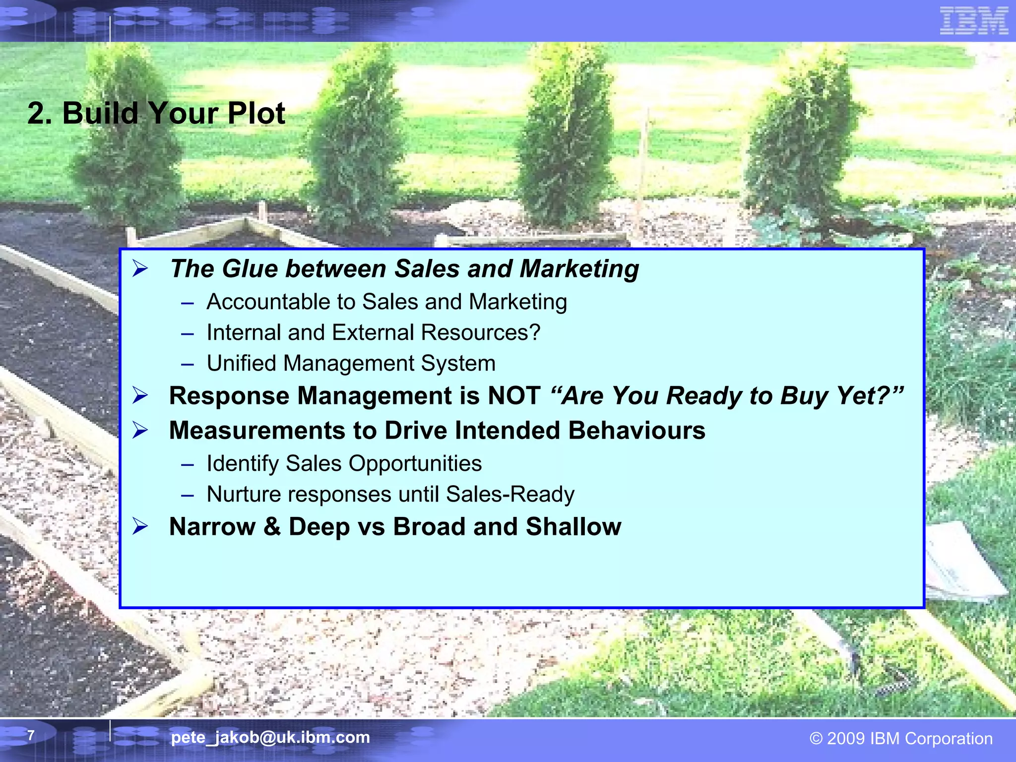 2. Build Your Plot The Glue between Sales and Marketing Accountable to Sales and Marketing Internal and External Resources? Unified Management System Response Management is NOT  “Are You Ready to Buy Yet?” Measurements to Drive Intended Behaviours Identify Sales Opportunities Nurture responses until Sales-Ready Narrow & Deep vs Broad and Shallow 