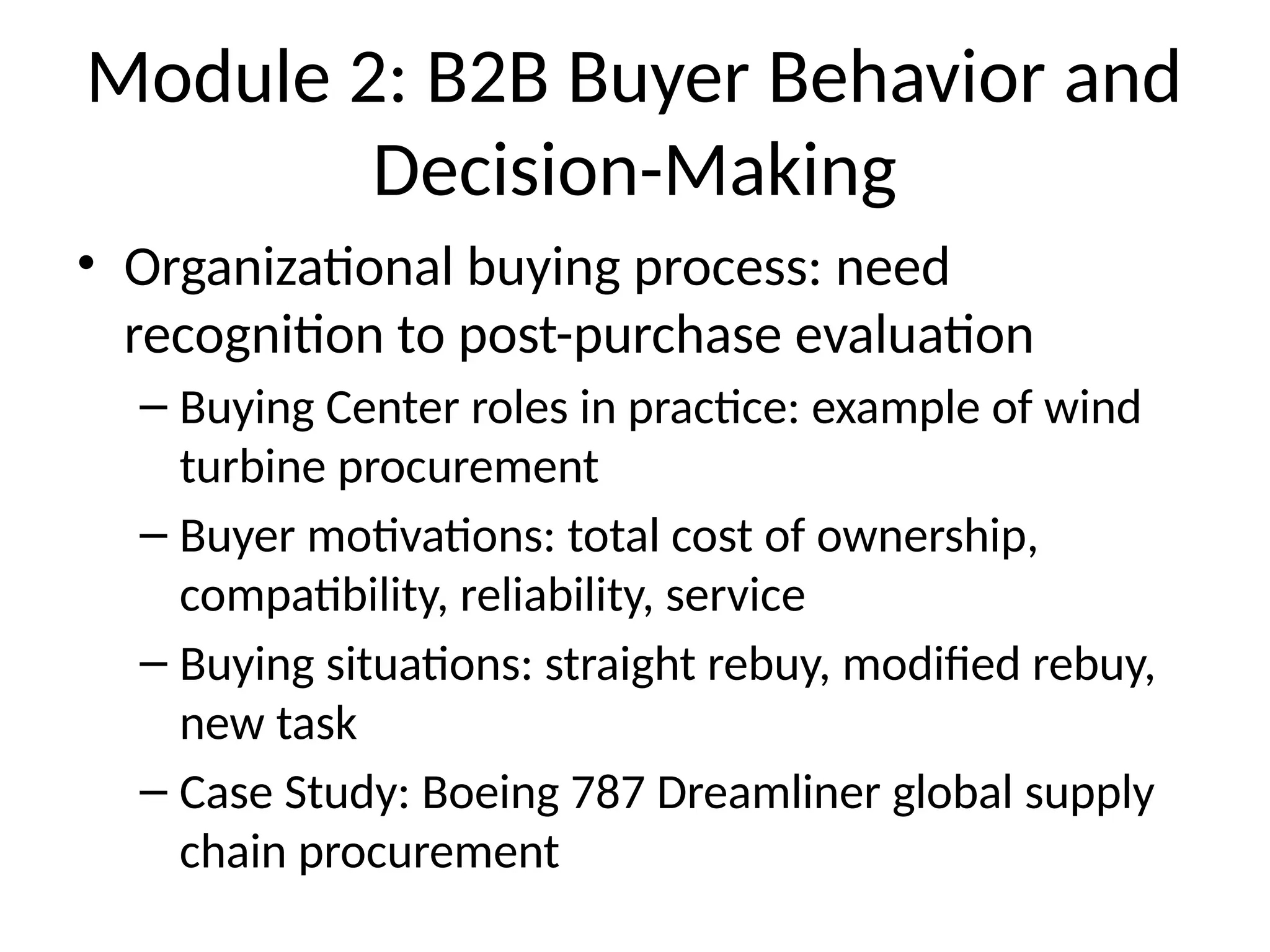Module 2: B2B Buyer Behavior and
Decision-Making
• Organizational buying process: need
recognition to post-purchase evaluation
– Buying Center roles in practice: example of wind
turbine procurement
– Buyer motivations: total cost of ownership,
compatibility, reliability, service
– Buying situations: straight rebuy, modified rebuy,
new task
– Case Study: Boeing 787 Dreamliner global supply
chain procurement
 