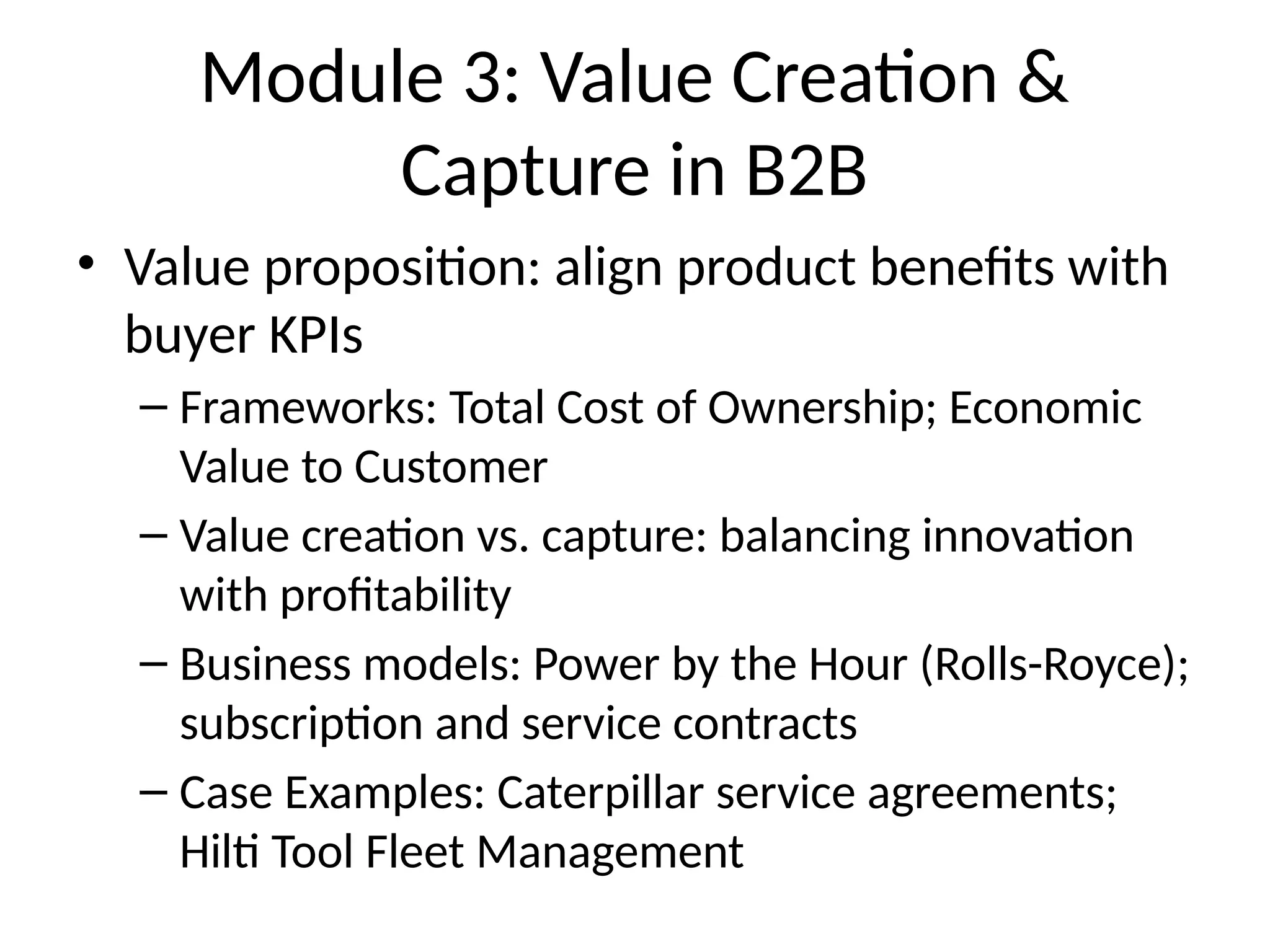 Module 3: Value Creation &
Capture in B2B
• Value proposition: align product benefits with
buyer KPIs
– Frameworks: Total Cost of Ownership; Economic
Value to Customer
– Value creation vs. capture: balancing innovation
with profitability
– Business models: Power by the Hour (Rolls-Royce);
subscription and service contracts
– Case Examples: Caterpillar service agreements;
Hilti Tool Fleet Management
 