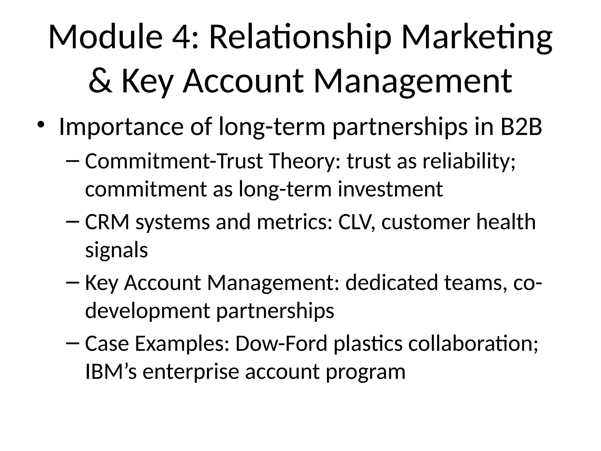 Module 4: Relationship Marketing
& Key Account Management
• Importance of long-term partnerships in B2B
– Commitment-Trust Theory: trust as reliability;
commitment as long-term investment
– CRM systems and metrics: CLV, customer health
signals
– Key Account Management: dedicated teams, co-
development partnerships
– Case Examples: Dow-Ford plastics collaboration;
IBM’s enterprise account program
 