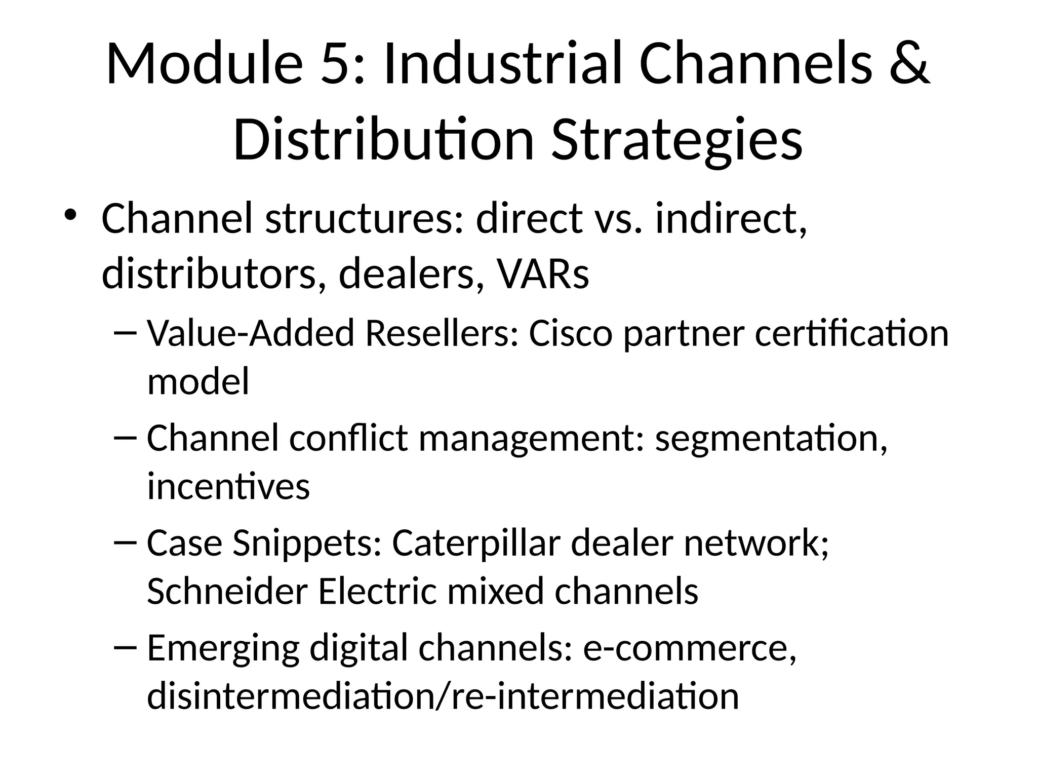 Module 5: Industrial Channels &
Distribution Strategies
• Channel structures: direct vs. indirect,
distributors, dealers, VARs
– Value-Added Resellers: Cisco partner certification
model
– Channel conflict management: segmentation,
incentives
– Case Snippets: Caterpillar dealer network;
Schneider Electric mixed channels
– Emerging digital channels: e-commerce,
disintermediation/re-intermediation
 