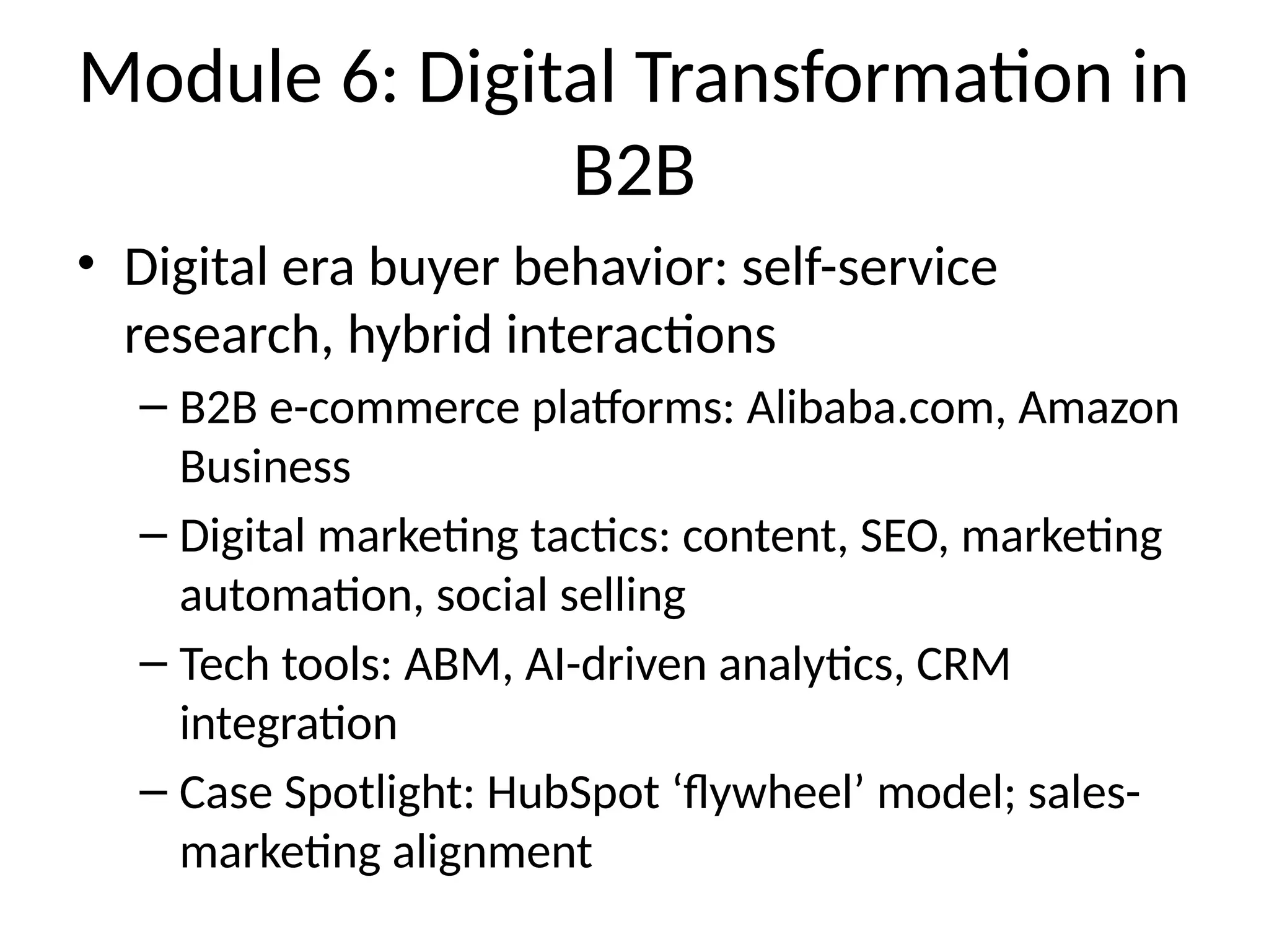 Module 6: Digital Transformation in
B2B
• Digital era buyer behavior: self-service
research, hybrid interactions
– B2B e-commerce platforms: Alibaba.com, Amazon
Business
– Digital marketing tactics: content, SEO, marketing
automation, social selling
– Tech tools: ABM, AI-driven analytics, CRM
integration
– Case Spotlight: HubSpot ‘flywheel’ model; sales-
marketing alignment
 