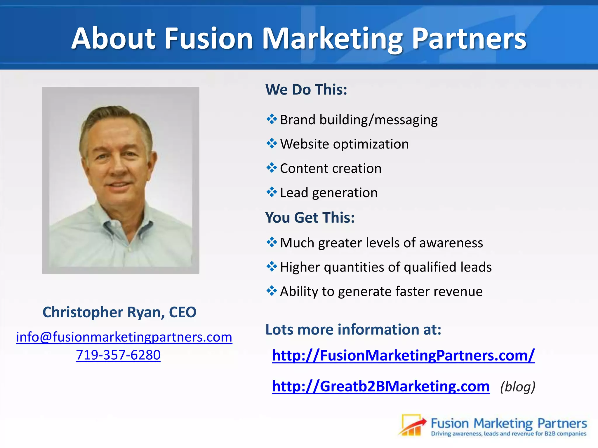 About Fusion Marketing Partners
We Do This:
Brand building/messaging

Website optimization
Content creation
Lead generation

You Get This:
Much greater levels of awareness
Higher quantities of qualified leads
Ability to generate faster revenue

Christopher Ryan, CEO
info@fusionmarketingpartners.com
719-357-6280

Lots more information at:
http://FusionMarketingPartners.com/
http://Greatb2BMarketing.com (blog)

 