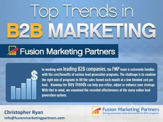 Top Trends in B2B Marketing
Top Trends for B2B Marketing
Strategies
In working with leading B2B companies, the Fusion Marketing Partners team
is extremely familiar with the cost/benefits of various lead generation
programs. The challenge is to combine the right mix of programs to fill the
sales funnel each month at a low blended cost per lead. Knowing the key
trends can help you refine, adjust, or enhance your strategy. With that in
mind, we examined the recorded effectiveness of the many online lead
generation options.

Christopher Ryan
info@fusionmarketingpartners.com

 