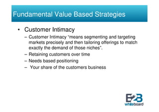Fundamental Value Based Strategies

 • Customer Intimacy
   – Customer Intimacy “means segmenting and targeting
     markets precisely and then tailoring offerings to match
     exactly the demand of those niches”.
   – Retaining customers over time
   – Needs based positioning
   – Your share of the customers business
 