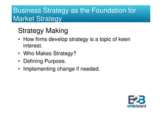 Business Strategy as the Foundation for
Market Strategy
 Strategy Making
 • How firms develop strategy is a topic of keen
   interest.
 • Who Makes Strategy?
 • Defining Purpose.
 • Implementing change if needed.
 