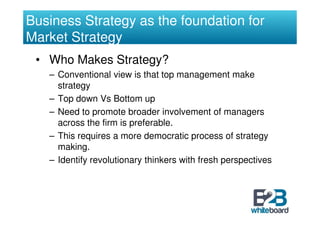 Business Strategy as the foundation for
Market Strategy
 • Who Makes Strategy?
   – Conventional view is that top management make
     strategy
   – Top down Vs Bottom up
   – Need to promote broader involvement of managers
     across the firm is preferable.
   – This requires a more democratic process of strategy
     making.
   – Identify revolutionary thinkers with fresh perspectives
 