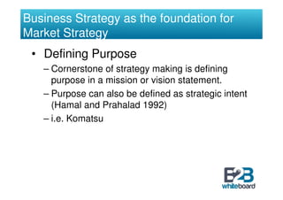Business Strategy as the foundation for
Market Strategy
 • Defining Purpose
   – Cornerstone of strategy making is defining
     purpose in a mission or vision statement.
   – Purpose can also be defined as strategic intent
     (Hamal and Prahalad 1992)
   – i.e. Komatsu
 