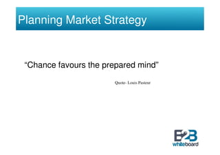 Planning Market Strategy


 “Chance favours the prepared mind”
                       Quote- Louis Pasteur
 