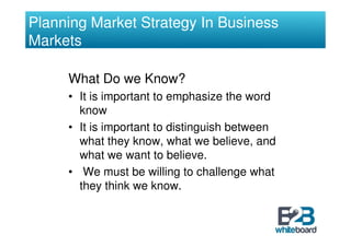Planning Market Strategy In Business
Markets

     What Do we Know?
     • It is important to emphasize the word
       know
     • It is important to distinguish between
       what they know, what we believe, and
       what we want to believe.
     • We must be willing to challenge what
       they think we know.
 