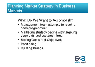 Planning Market Strategy In Business
Markets

     What Do We Want to Accomplish?
     • Management team attempts to reach a
       shared agreement.
     • Marketing strategy begins with targeting
       segments and customer firms.
     • Setting Goals and Objectives
     • Positioning
     • Building Brands
 