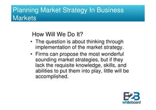 Planning Market Strategy In Business
Markets

      How Will We Do It?
     • The question is about thinking through
       implementation of the market strategy.
     • Firms can propose the most wonderful
       sounding market strategies, but if they
       lack the requisite knowledge, skills, and
       abilities to put them into play, little will be
       accomplished.
 