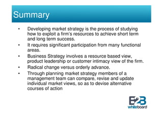 Summary
•   Developing market strategy is the process of studying
    how to exploit a firm’s resources to achieve short term
    and long term success.
•   It requires significant participation from many functional
    areas.
•   Business Strategy involves a resource based view,
    product leadership or customer intimacy view of the firm.
•   Radical change versus orderly advance.
•   Through planning market strategy members of a
    management team can compare, revise and update
    individual market views, so as to devise alternative
    courses of action
 