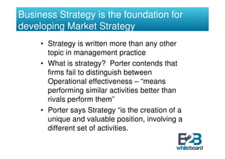 Business Strategy is the foundation for
developing Market Strategy
     • Strategy is written more than any other
       topic in management practice
     • What is strategy? Porter contends that
       firms fail to distinguish between
       Operational effectiveness – “means
       performing similar activities better than
       rivals perform them”
     • Porter says Strategy “is the creation of a
       unique and valuable position, involving a
       different set of activities.
 