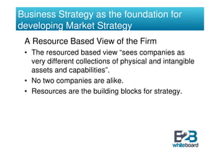 Business Strategy as the foundation for
developing Market Strategy
 A Resource Based View of the Firm
 • The resourced based view “sees companies as
   very different collections of physical and intangible
   assets and capabilities”.
 • No two companies are alike.
 • Resources are the building blocks for strategy.
 