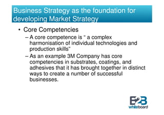 Business Strategy as the foundation for
developing Market Strategy
 • Core Competencies
   – A core competence is “ a complex
     harmonisation of individual technologies and
     production skills”
   – As an example 3M Company has core
     competencies in substrates, coatings, and
     adhesives that it has brought together in distinct
     ways to create a number of successful
     businesses.
 