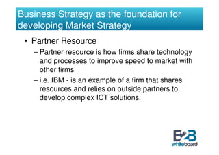 Business Strategy as the foundation for
developing Market Strategy
 • Partner Resource
   – Partner resource is how firms share technology
     and processes to improve speed to market with
     other firms
   – i.e. IBM - is an example of a firm that shares
     resources and relies on outside partners to
     develop complex ICT solutions.
 