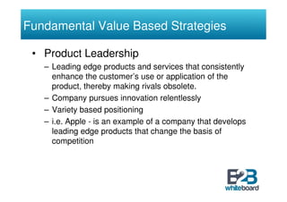 Fundamental Value Based Strategies

 • Product Leadership
   – Leading edge products and services that consistently
     enhance the customer’s use or application of the
     product, thereby making rivals obsolete.
   – Company pursues innovation relentlessly
   – Variety based positioning
   – i.e. Apple - is an example of a company that develops
     leading edge products that change the basis of
     competition
 