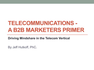 Telecommunications - A B2B marketers Primer  Driving Mindshare in the Telecom Vertical By Jeff Hutkoff, PhC. 
